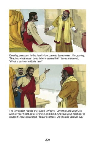 One day, an expert in the Jewish law came to Jesus to test him, saying,
“Teacher, what must I do to inherit eternal life?” Jesus answered,
“What is written in God’s law?”
The law expert replied that God’s law says, “Love the Lord your God
with all your heart, soul, strength, and mind. And love your neighbor as
yourself.” Jesus answered, “You are correct! Do this and you will live.”
200
 