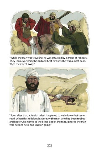 “While the man was traveling, he was attacked by a group of robbers.
They took everything he had and beat him until he was almost dead.
Then they went away.”
“Soon after that, a Jewish priest happened to walk down that same
road. When this religious leader saw the man who had been robbed
and beaten, he moved to the other side of the road, ignored the man
who needed help, and kept on going.”
202
 