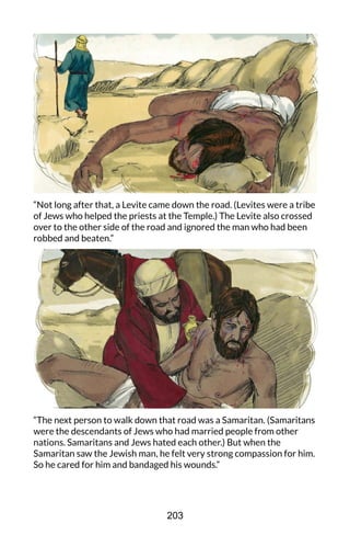 “Not long after that, a Levite came down the road. (Levites were a tribe
of Jews who helped the priests at the Temple.) The Levite also crossed
over to the other side of the road and ignored the man who had been
robbed and beaten.”
“The next person to walk down that road was a Samaritan. (Samaritans
were the descendants of Jews who had married people from other
nations. Samaritans and Jews hated each other.) But when the
Samaritan saw the Jewish man, he felt very strong compassion for him.
So he cared for him and bandaged his wounds.”
203
 