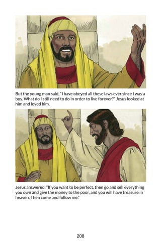 But the young man said, “I have obeyed all these laws ever since I was a
boy. What do I still need to do in order to live forever?” Jesus looked at
him and loved him.
Jesus answered, “If you want to be perfect, then go and sell everything
you own and give the money to the poor, and you will have treasure in
heaven. Then come and follow me.”
208
 