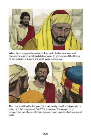 When the young man heard what Jesus said, he became very sad,
because he was very rich and did not want to give away all the things
he possessed. He turned and went away from Jesus.
Then Jesus said to his disciples, “It is extremely hard for rich people to
enter into the kingdom of God! Yes, it is easier for a camel to go
through the eye of a needle than for a rich man to enter the kingdom of
God.”
209
 