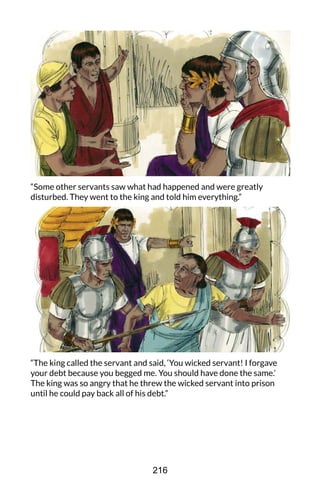 “Some other servants saw what had happened and were greatly
disturbed. They went to the king and told him everything.”
“The king called the servant and said, ‘You wicked servant! I forgave
your debt because you begged me. You should have done the same.’
The king was so angry that he threw the wicked servant into prison
until he could pay back all of his debt.”
216
 