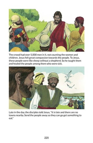 The crowd had over 5,000 men in it, not counting the women and
children. Jesus felt great compassion towards the people. To Jesus,
these people were like sheep without a shepherd. So he taught them
and healed the people among them who were sick.
Late in the day, the disciples told Jesus, “It is late and there are no
towns nearby. Send the people away so they can go get something to
eat.”
220
 