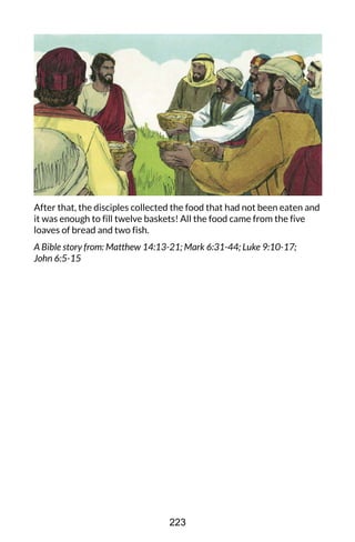 After that, the disciples collected the food that had not been eaten and
it was enough to fill twelve baskets! All the food came from the five
loaves of bread and two fish.
A Bible story from: Matthew 14:13-21; Mark 6:31-44; Luke 9:10-17;
John 6:5-15
223
 