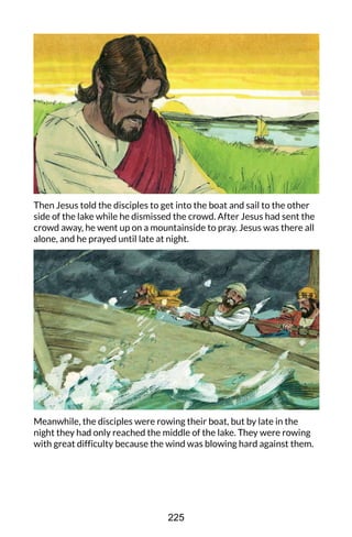 Then Jesus told the disciples to get into the boat and sail to the other
side of the lake while he dismissed the crowd. After Jesus had sent the
crowd away, he went up on a mountainside to pray. Jesus was there all
alone, and he prayed until late at night.
Meanwhile, the disciples were rowing their boat, but by late in the
night they had only reached the middle of the lake. They were rowing
with great difficulty because the wind was blowing hard against them.
225
 