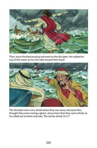 Then Jesus finished praying and went to the disciples. He walked on
top of the water across the lake toward their boat!
The disciples were very afraid when they saw Jesus, because they
thought they were seeing a ghost. Jesus knew that they were afraid, so
he called out to them and said, “Do not be afraid. It is I!”
226
 