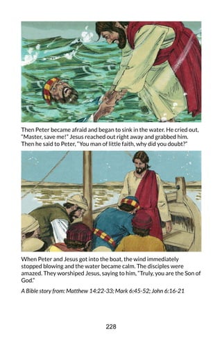 Then Peter became afraid and began to sink in the water. He cried out,
“Master, save me!” Jesus reached out right away and grabbed him.
Then he said to Peter, “You man of little faith, why did you doubt?”
When Peter and Jesus got into the boat, the wind immediately
stopped blowing and the water became calm. The disciples were
amazed. They worshiped Jesus, saying to him, “Truly, you are the Son of
God.”
A Bible story from: Matthew 14:22-33; Mark 6:45-52; John 6:16-21
228
 