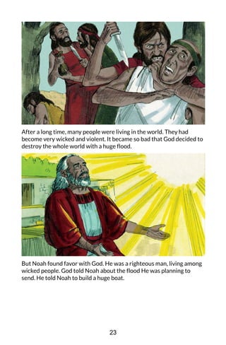 After a long time, many people were living in the world. They had
become very wicked and violent. It became so bad that God decided to
destroy the whole world with a huge flood.
But Noah found favor with God. He was a righteous man, living among
wicked people. God told Noah about the flood He was planning to
send. He told Noah to build a huge boat.
23
 
