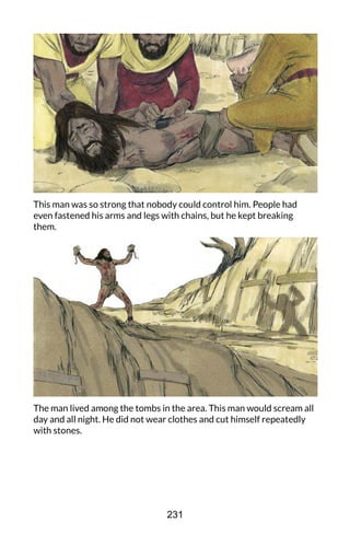 This man was so strong that nobody could control him. People had
even fastened his arms and legs with chains, but he kept breaking
them.
The man lived among the tombs in the area. This man would scream all
day and all night. He did not wear clothes and cut himself repeatedly
with stones.
231
 