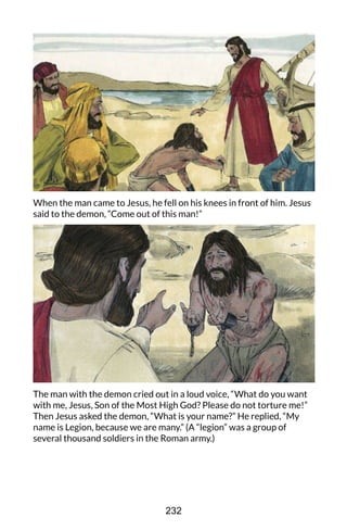 When the man came to Jesus, he fell on his knees in front of him. Jesus
said to the demon, “Come out of this man!”
The man with the demon cried out in a loud voice, “What do you want
with me, Jesus, Son of the Most High God? Please do not torture me!”
Then Jesus asked the demon, “What is your name?” He replied, “My
name is Legion, because we are many.” (A “legion” was a group of
several thousand soldiers in the Roman army.)
232
 