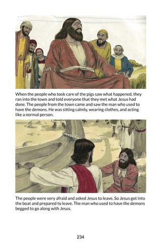 When the people who took care of the pigs saw what happened, they
ran into the town and told everyone that they met what Jesus had
done. The people from the town came and saw the man who used to
have the demons. He was sitting calmly, wearing clothes, and acting
like a normal person.
The people were very afraid and asked Jesus to leave. So Jesus got into
the boat and prepared to leave. The man who used to have the demons
begged to go along with Jesus.
234
 