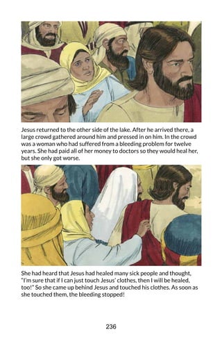 Jesus returned to the other side of the lake. After he arrived there, a
large crowd gathered around him and pressed in on him. In the crowd
was a woman who had suffered from a bleeding problem for twelve
years. She had paid all of her money to doctors so they would heal her,
but she only got worse.
She had heard that Jesus had healed many sick people and thought,
“I’m sure that if I can just touch Jesus’ clothes, then I will be healed,
too!” So she came up behind Jesus and touched his clothes. As soon as
she touched them, the bleeding stopped!
236
 