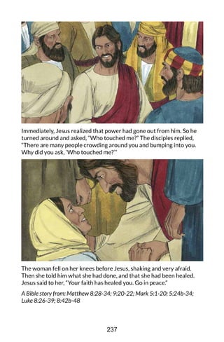 Immediately, Jesus realized that power had gone out from him. So he
turned around and asked, “Who touched me?” The disciples replied,
“There are many people crowding around you and bumping into you.
Why did you ask, ‘Who touched me?’”
The woman fell on her knees before Jesus, shaking and very afraid.
Then she told him what she had done, and that she had been healed.
Jesus said to her, “Your faith has healed you. Go in peace.”
A Bible story from: Matthew 8:28-34; 9:20-22; Mark 5:1-20; 5:24b-34;
Luke 8:26-39; 8:42b-48
237
 