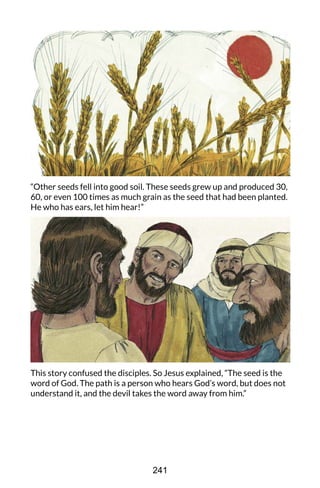 “Other seeds fell into good soil. These seeds grew up and produced 30,
60, or even 100 times as much grain as the seed that had been planted.
He who has ears, let him hear!”
This story confused the disciples. So Jesus explained, “The seed is the
word of God. The path is a person who hears God’s word, but does not
understand it, and the devil takes the word away from him.”
241
 