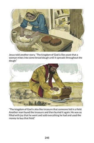 Jesus told another story, “The kingdom of God is like yeast that a
woman mixes into some bread dough until it spreads throughout the
dough.”
“The kingdom of God is also like treasure that someone hid in a field.
Another man found the treasure and then buried it again. He was so
filled with joy that he went and sold everything he had and used the
money to buy that field.”
246
 
