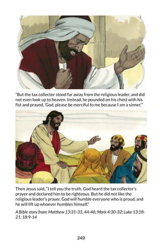 “But the tax collector stood far away from the religious leader, and did
not even look up to heaven. Instead, he pounded on his chest with his
fist and prayed, ‘God, please be merciful to me because I am a sinner.’”
Then Jesus said, “I tell you the truth, God heard the tax collector’s
prayer and declared him to be righteous. But he did not like the
religious leader’s prayer. God will humble everyone who is proud, and
he will lift up whoever humbles himself.”
A Bible story from: Matthew 13:31-33, 44-46; Mark 4:30-32; Luke 13:18-
21; 18:9-14
249
 