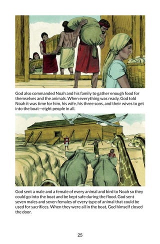 God also commanded Noah and his family to gather enough food for
themselves and the animals. When everything was ready, God told
Noah it was time for him, his wife, his three sons, and their wives to get
into the boat—eight people in all.
God sent a male and a female of every animal and bird to Noah so they
could go into the boat and be kept safe during the flood. God sent
seven males and seven females of every type of animal that could be
used for sacrifices. When they were all in the boat, God himself closed
the door.
25
 