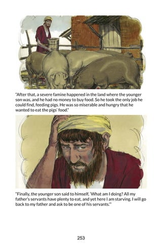 “After that, a severe famine happened in the land where the younger
son was, and he had no money to buy food. So he took the only job he
could find, feeding pigs. He was so miserable and hungry that he
wanted to eat the pigs’ food.”
“Finally, the younger son said to himself, ‘What am I doing? All my
father’s servants have plenty to eat, and yet here I am starving. I will go
back to my father and ask to be one of his servants.’”
253
 