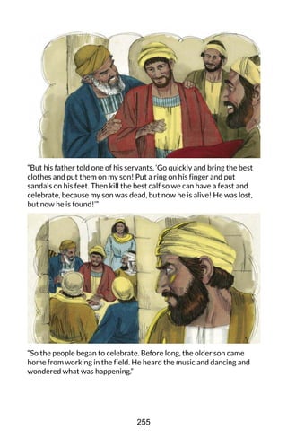 “But his father told one of his servants, ‘Go quickly and bring the best
clothes and put them on my son! Put a ring on his finger and put
sandals on his feet. Then kill the best calf so we can have a feast and
celebrate, because my son was dead, but now he is alive! He was lost,
but now he is found!’”
“So the people began to celebrate. Before long, the older son came
home from working in the field. He heard the music and dancing and
wondered what was happening.”
255
 