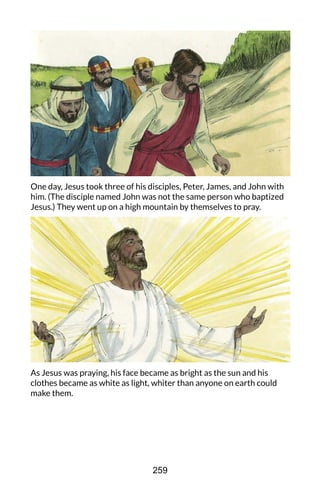 One day, Jesus took three of his disciples, Peter, James, and John with
him. (The disciple named John was not the same person who baptized
Jesus.) They went up on a high mountain by themselves to pray.
As Jesus was praying, his face became as bright as the sun and his
clothes became as white as light, whiter than anyone on earth could
make them.
259
 