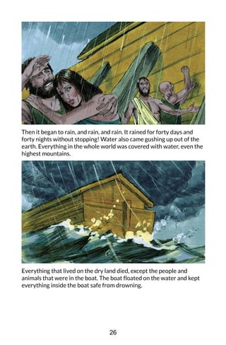Then it began to rain, and rain, and rain. It rained for forty days and
forty nights without stopping! Water also came gushing up out of the
earth. Everything in the whole world was covered with water, even the
highest mountains.
Everything that lived on the dry land died, except the people and
animals that were in the boat. The boat floated on the water and kept
everything inside the boat safe from drowning.
26
 