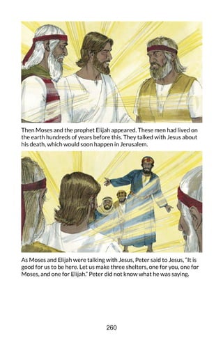 Then Moses and the prophet Elijah appeared. These men had lived on
the earth hundreds of years before this. They talked with Jesus about
his death, which would soon happen in Jerusalem.
As Moses and Elijah were talking with Jesus, Peter said to Jesus, “It is
good for us to be here. Let us make three shelters, one for you, one for
Moses, and one for Elijah.” Peter did not know what he was saying.
260
 