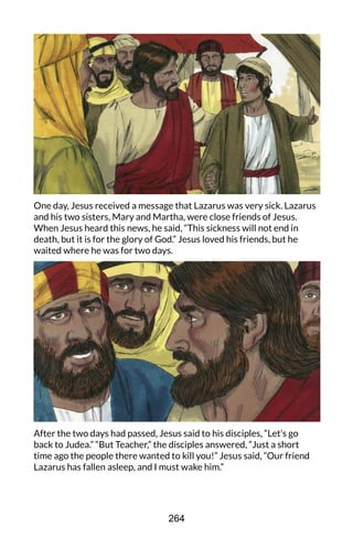 One day, Jesus received a message that Lazarus was very sick. Lazarus
and his two sisters, Mary and Martha, were close friends of Jesus.
When Jesus heard this news, he said, “This sickness will not end in
death, but it is for the glory of God.” Jesus loved his friends, but he
waited where he was for two days.
After the two days had passed, Jesus said to his disciples, “Let’s go
back to Judea.” “But Teacher,” the disciples answered, “Just a short
time ago the people there wanted to kill you!” Jesus said, “Our friend
Lazarus has fallen asleep, and I must wake him.”
264
 