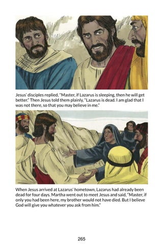 Jesus’ disciples replied, “Master, if Lazarus is sleeping, then he will get
better.” Then Jesus told them plainly, “Lazarus is dead. I am glad that I
was not there, so that you may believe in me.”
When Jesus arrived at Lazarus’ hometown, Lazarus had already been
dead for four days. Martha went out to meet Jesus and said, “Master, if
only you had been here, my brother would not have died. But I believe
God will give you whatever you ask from him.”
265
 