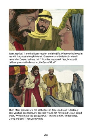 Jesus replied, “I am the Resurrection and the Life. Whoever believes in
me will live, even though he dies. Everyone who believes in me will
never die. Do you believe this?” Martha answered, “Yes, Master! I
believe you are the Messiah, the Son of God.”
Then Mary arrived. She fell at the feet of Jesus and said, “Master, if
only you had been here, my brother would not have died.” Jesus asked
them, “Where have you put Lazarus?” They told him, “In the tomb.
Come and see.” Then Jesus wept.
266
 