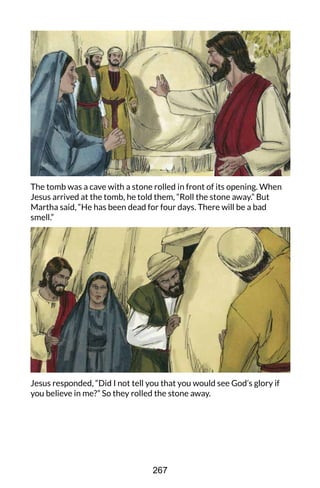 The tomb was a cave with a stone rolled in front of its opening. When
Jesus arrived at the tomb, he told them, “Roll the stone away.” But
Martha said, “He has been dead for four days. There will be a bad
smell.”
Jesus responded, “Did I not tell you that you would see God’s glory if
you believe in me?” So they rolled the stone away.
267
 