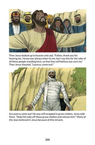 Then Jesus looked up to heaven and said, “Father, thank you for
hearing me. I know you always listen to me, but I say this for the sake of
all these people standing here, so that they will believe you sent me.”
Then Jesus shouted, “Lazarus, come out!”
So Lazarus came out! He was still wrapped in grave clothes. Jesus told
them, “Help him take off those grave clothes and release him!” Many of
the Jews believed in Jesus because of this miracle.
268
 