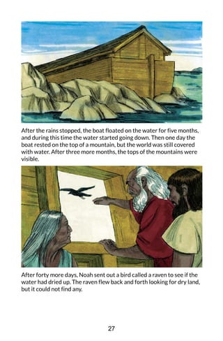 After the rains stopped, the boat floated on the water for five months,
and during this time the water started going down. Then one day the
boat rested on the top of a mountain, but the world was still covered
with water. After three more months, the tops of the mountains were
visible.
After forty more days, Noah sent out a bird called a raven to see if the
water had dried up. The raven flew back and forth looking for dry land,
but it could not find any.
27
 