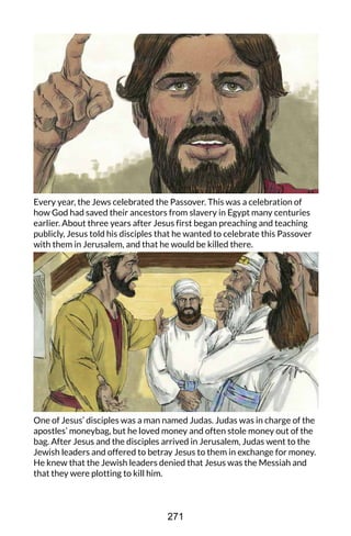 Every year, the Jews celebrated the Passover. This was a celebration of
how God had saved their ancestors from slavery in Egypt many centuries
earlier. About three years after Jesus first began preaching and teaching
publicly, Jesus told his disciples that he wanted to celebrate this Passover
with them in Jerusalem, and that he would be killed there.
One of Jesus’ disciples was a man named Judas. Judas was in charge of the
apostles’ moneybag, but he loved money and often stole money out of the
bag. After Jesus and the disciples arrived in Jerusalem, Judas went to the
Jewish leaders and offered to betray Jesus to them in exchange for money.
He knew that the Jewish leaders denied that Jesus was the Messiah and
that they were plotting to kill him.
271
 