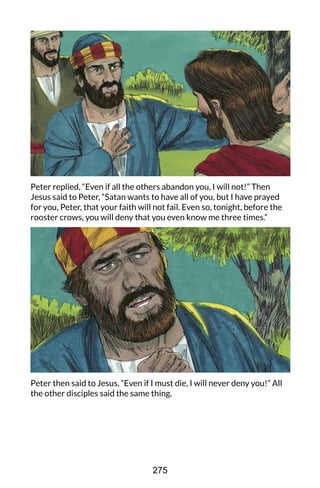 Peter replied, “Even if all the others abandon you, I will not!” Then
Jesus said to Peter, “Satan wants to have all of you, but I have prayed
for you, Peter, that your faith will not fail. Even so, tonight, before the
rooster crows, you will deny that you even know me three times.”
Peter then said to Jesus, “Even if I must die, I will never deny you!” All
the other disciples said the same thing.
275
 