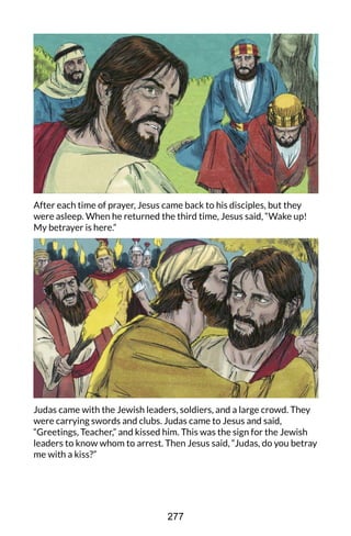 After each time of prayer, Jesus came back to his disciples, but they
were asleep. When he returned the third time, Jesus said, “Wake up!
My betrayer is here.”
Judas came with the Jewish leaders, soldiers, and a large crowd. They
were carrying swords and clubs. Judas came to Jesus and said,
“Greetings, Teacher,” and kissed him. This was the sign for the Jewish
leaders to know whom to arrest. Then Jesus said, “Judas, do you betray
me with a kiss?”
277
 