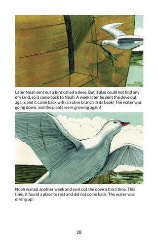 Later Noah sent out a bird called a dove. But it also could not find any
dry land, so it came back to Noah. A week later he sent the dove out
again, and it came back with an olive branch in its beak! The water was
going down, and the plants were growing again!
Noah waited another week and sent out the dove a third time. This
time, it found a place to rest and did not come back. The water was
drying up!
28
 