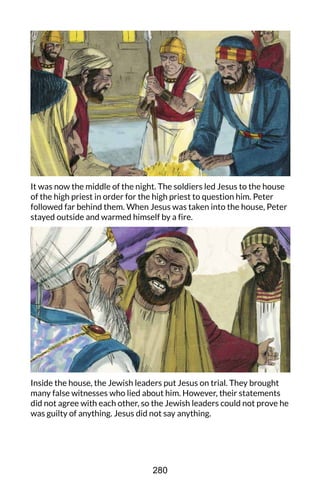 It was now the middle of the night. The soldiers led Jesus to the house
of the high priest in order for the high priest to question him. Peter
followed far behind them. When Jesus was taken into the house, Peter
stayed outside and warmed himself by a fire.
Inside the house, the Jewish leaders put Jesus on trial. They brought
many false witnesses who lied about him. However, their statements
did not agree with each other, so the Jewish leaders could not prove he
was guilty of anything. Jesus did not say anything.
280
 