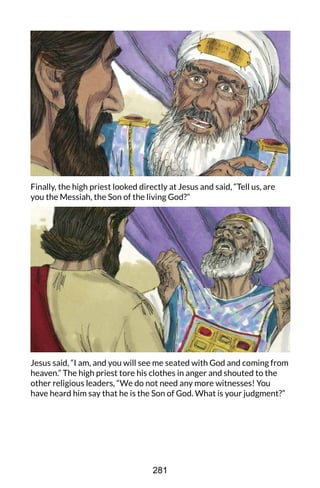 Finally, the high priest looked directly at Jesus and said, “Tell us, are
you the Messiah, the Son of the living God?”
Jesus said, “I am, and you will see me seated with God and coming from
heaven.” The high priest tore his clothes in anger and shouted to the
other religious leaders, “We do not need any more witnesses! You
have heard him say that he is the Son of God. What is your judgment?”
281
 