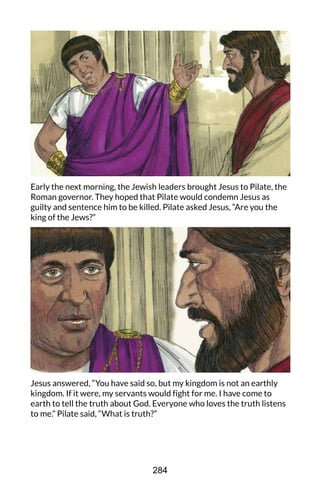 Early the next morning, the Jewish leaders brought Jesus to Pilate, the
Roman governor. They hoped that Pilate would condemn Jesus as
guilty and sentence him to be killed. Pilate asked Jesus, “Are you the
king of the Jews?”
Jesus answered, “You have said so, but my kingdom is not an earthly
kingdom. If it were, my servants would fight for me. I have come to
earth to tell the truth about God. Everyone who loves the truth listens
to me.” Pilate said, “What is truth?”
284
 