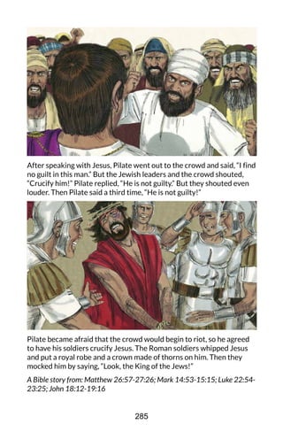After speaking with Jesus, Pilate went out to the crowd and said, “I find
no guilt in this man.” But the Jewish leaders and the crowd shouted,
“Crucify him!” Pilate replied, “He is not guilty.” But they shouted even
louder. Then Pilate said a third time, “He is not guilty!”
Pilate became afraid that the crowd would begin to riot, so he agreed
to have his soldiers crucify Jesus. The Roman soldiers whipped Jesus
and put a royal robe and a crown made of thorns on him. Then they
mocked him by saying, “Look, the King of the Jews!”
A Bible story from: Matthew 26:57-27:26; Mark 14:53-15:15; Luke 22:54-
23:25; John 18:12-19:16
285
 