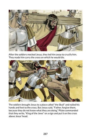 After the soldiers mocked Jesus, they led him away to crucify him.
They made him carry the cross on which he would die.
The soldiers brought Jesus to a place called “the Skull” and nailed his
hands and feet to the cross. But Jesus said, “Father, forgive them,
because they do not know what they are doing.” Pilate commanded
that they write, “King of the Jews” on a sign and put it on the cross
above Jesus’ head.
287
 