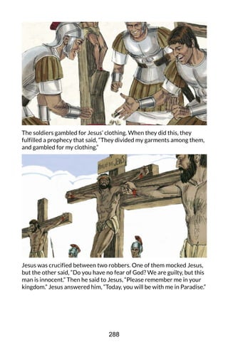 The soldiers gambled for Jesus’ clothing. When they did this, they
fulfilled a prophecy that said, “They divided my garments among them,
and gambled for my clothing.”
Jesus was crucified between two robbers. One of them mocked Jesus,
but the other said, “Do you have no fear of God? We are guilty, but this
man is innocent.” Then he said to Jesus, “Please remember me in your
kingdom.” Jesus answered him, “Today, you will be with me in Paradise.”
288
 