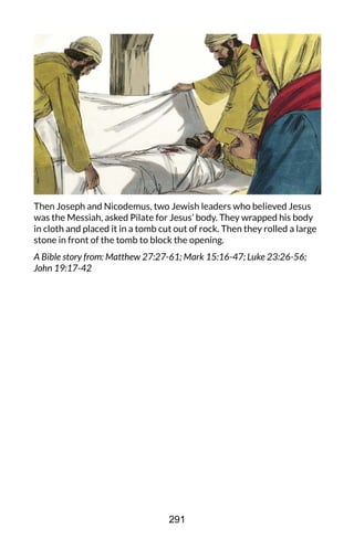 Then Joseph and Nicodemus, two Jewish leaders who believed Jesus
was the Messiah, asked Pilate for Jesus’ body. They wrapped his body
in cloth and placed it in a tomb cut out of rock. Then they rolled a large
stone in front of the tomb to block the opening.
A Bible story from: Matthew 27:27-61; Mark 15:16-47; Luke 23:26-56;
John 19:17-42
291
 