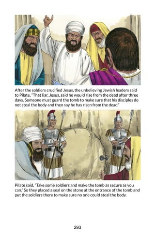 After the soldiers crucified Jesus, the unbelieving Jewish leaders said
to Pilate, “That liar, Jesus, said he would rise from the dead after three
days. Someone must guard the tomb to make sure that his disciples do
not steal the body and then say he has risen from the dead.”
Pilate said, “Take some soldiers and make the tomb as secure as you
can.” So they placed a seal on the stone at the entrance of the tomb and
put the soldiers there to make sure no one could steal the body.
293
 