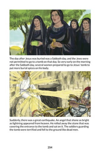 The day after Jesus was buried was a Sabbath day, and the Jews were
not permitted to go to a tomb on that day. So very early on the morning
after the Sabbath day, several women prepared to go to Jesus’ tomb to
put more burial spices on his body.
Suddenly, there was a great earthquake. An angel that shone as bright
as lightning appeared from heaven. He rolled away the stone that was
covering the entrance to the tomb and sat on it. The soldiers guarding
the tomb were terrified and fell to the ground like dead men.
294
 