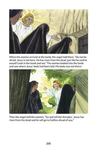 When the women arrived at the tomb, the angel told them, “Do not be
afraid. Jesus is not here. He has risen from the dead, just like he said he
would! Look in the tomb and see.” The women looked into the tomb
and saw where Jesus’ body had been laid. His body was not there!
Then the angel told the women, “Go and tell the disciples, ‘Jesus has
risen from the dead and he will go to Galilee ahead of you.’”
295
 