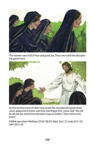 The women were full of fear and great joy. They ran to tell the disciples
the good news.
As the women were on their way to tell the disciples the good news,
Jesus appeared to them, and they worshiped him. Jesus said, “Do not
be afraid. Go and tell my disciples to go to Galilee. They will see me
there.”
A Bible story from: Matthew 27:62-28:15; Mark 16:1-11; Luke 24:1-12;
John 20:1-18
296
 
