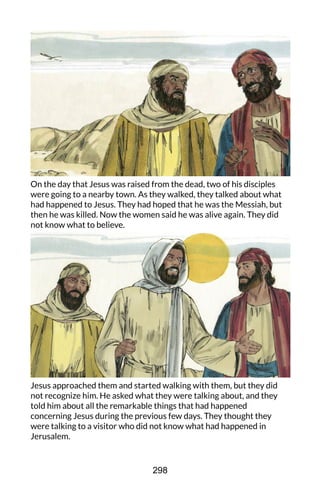 On the day that Jesus was raised from the dead, two of his disciples
were going to a nearby town. As they walked, they talked about what
had happened to Jesus. They had hoped that he was the Messiah, but
then he was killed. Now the women said he was alive again. They did
not know what to believe.
Jesus approached them and started walking with them, but they did
not recognize him. He asked what they were talking about, and they
told him about all the remarkable things that had happened
concerning Jesus during the previous few days. They thought they
were talking to a visitor who did not know what had happened in
Jerusalem.
298
 