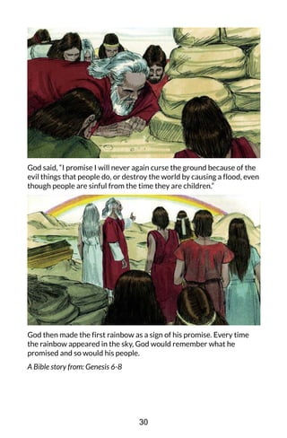 God said, “I promise I will never again curse the ground because of the
evil things that people do, or destroy the world by causing a flood, even
though people are sinful from the time they are children.”
God then made the first rainbow as a sign of his promise. Every time
the rainbow appeared in the sky, God would remember what he
promised and so would his people.
A Bible story from: Genesis 6-8
30
 