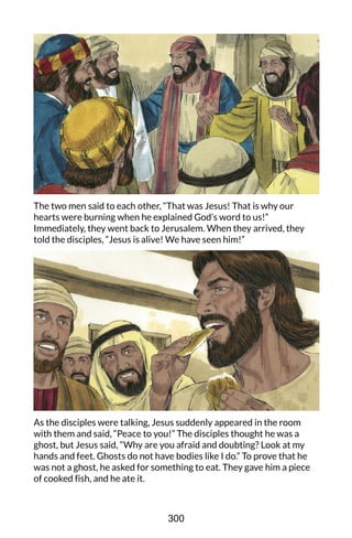 The two men said to each other, “That was Jesus! That is why our
hearts were burning when he explained God’s word to us!”
Immediately, they went back to Jerusalem. When they arrived, they
told the disciples, “Jesus is alive! We have seen him!”
As the disciples were talking, Jesus suddenly appeared in the room
with them and said, “Peace to you!” The disciples thought he was a
ghost, but Jesus said, “Why are you afraid and doubting? Look at my
hands and feet. Ghosts do not have bodies like I do.” To prove that he
was not a ghost, he asked for something to eat. They gave him a piece
of cooked fish, and he ate it.
300
 
